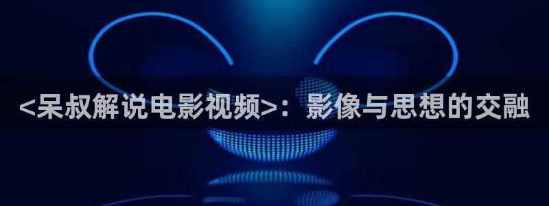 妈妈的职业西瓜影院：<呆叔解说电影视频>：影像与思想的交融